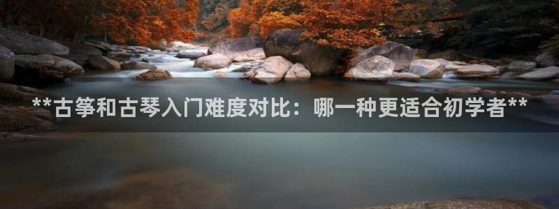 凯发k8娱乐是真实的吗：**古筝和古琴入门难度对比：哪一种更