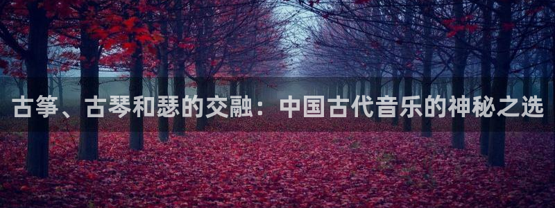 凯发国际平台app：古筝、古琴和瑟的交融：中国古代音乐的神秘