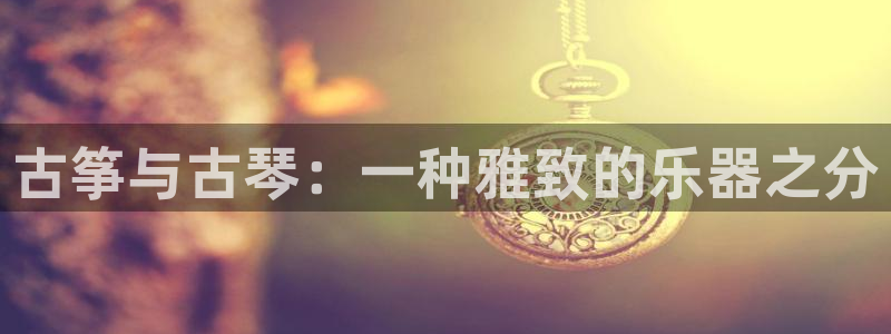 凯发app是干嘛的：古筝与古琴：一种雅致的乐器之分